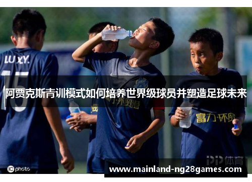 阿贾克斯青训模式如何培养世界级球员并塑造足球未来 阿贾克斯青训模式如何培养世界级球员并塑造足球未来