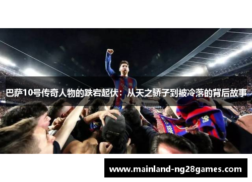 巴萨10号传奇人物的跌宕起伏:从天之骄子到被冷落的背后故事 巴萨10号传奇人物的跌宕起伏:从天之骄子到被冷落的背后故事