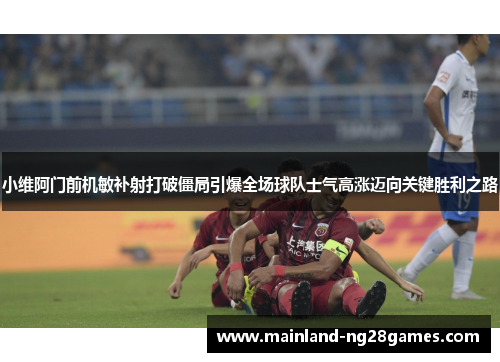 小维阿门前机敏补射打破僵局引爆全场球队士气高涨迈向关键胜利之路