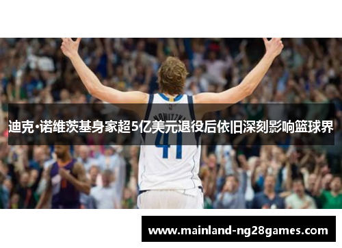 迪克·诺维茨基身家超5亿美元退役后依旧深刻影响篮球界