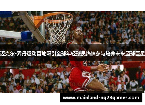 迈克尔·乔丹运动营地吸引全球年轻球员热情参与培养未来篮球巨星